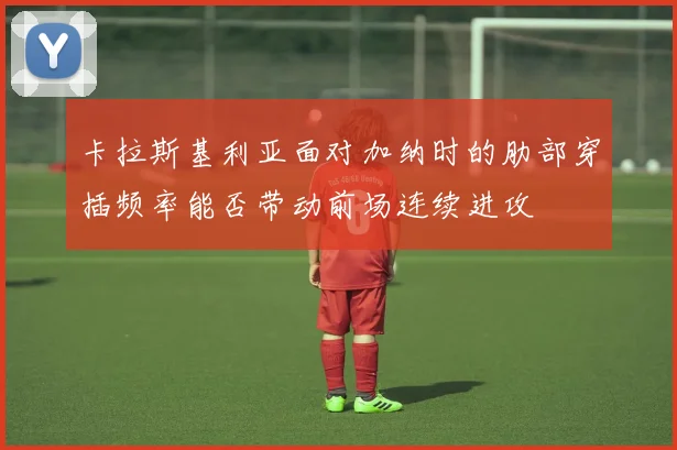 卡拉斯基利亚面对加纳时的肋部穿插频率能否带动前场连续进攻