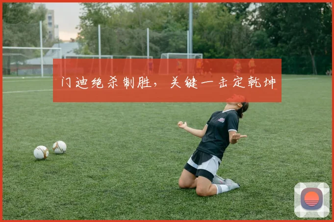 门迪绝杀制胜，关键一击定乾坤