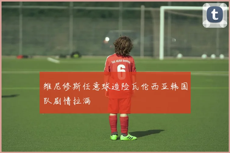 维尼修斯任意球造险瓦伦西亚韩国队剧情拉满