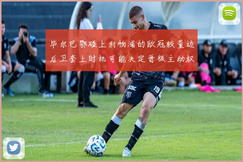 毕尔巴鄂碰上利物浦的欧冠较量边后卫套上时机可能决定晋级主动权