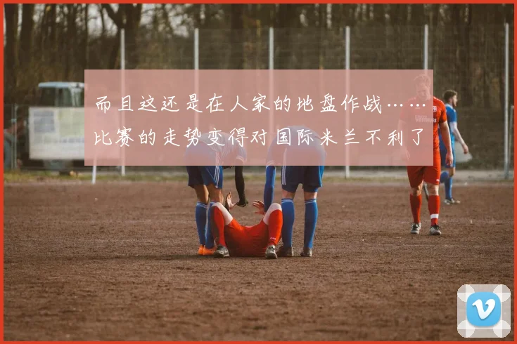 而且这还是在人家的地盘作战……比赛的走势变得对国际米兰不利了……