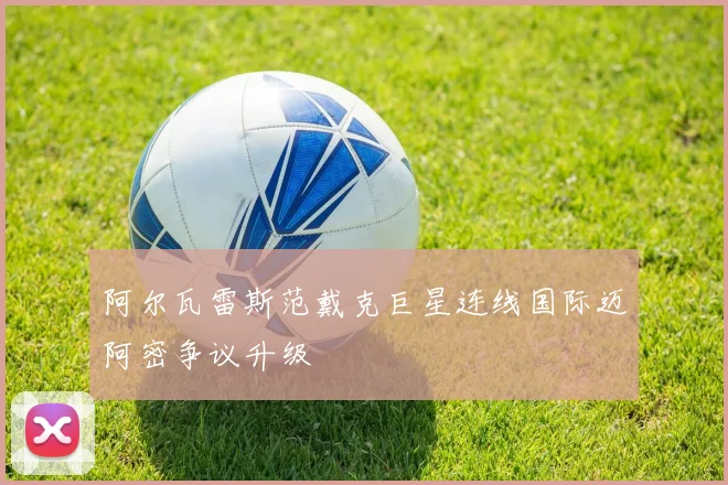 阿尔瓦雷斯范戴克巨星连线国际迈阿密争议升级