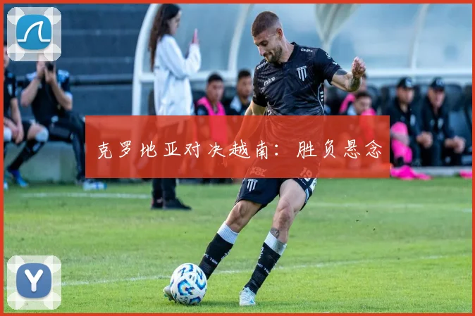 克罗地亚对决越南：胜负悬念