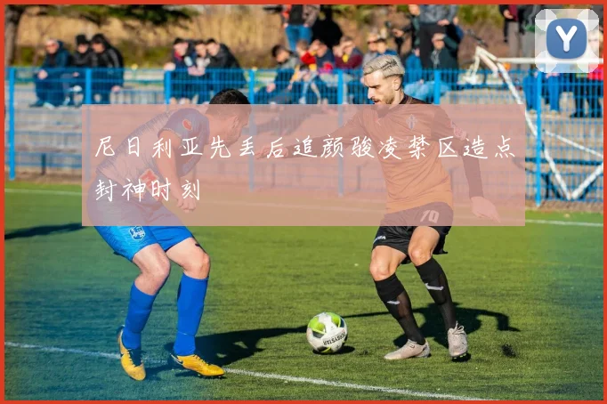 尼日利亚先丢后追颜骏凌禁区造点封神时刻