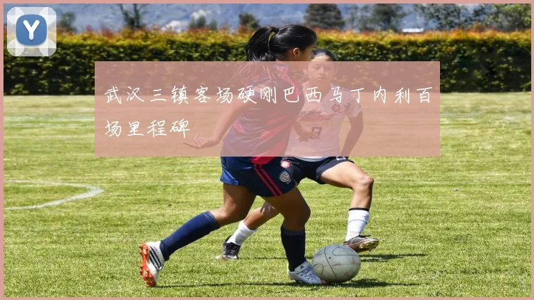 武汉三镇客场硬刚巴西马丁内利百场里程碑