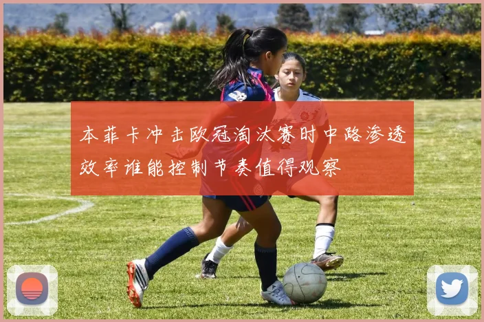 本菲卡冲击欧冠淘汰赛时中路渗透效率谁能控制节奏值得观察