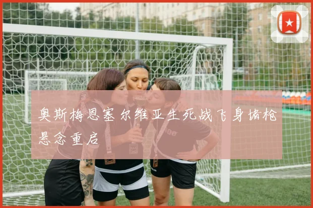 奥斯梅恩塞尔维亚生死战飞身堵枪悬念重启