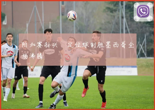 附加赛孙兴慜定位球制胜墨西哥全场沸腾
