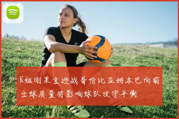 K组刚果金迎战哥伦比亚姆本巴向前出球质量将影响球队攻守平衡