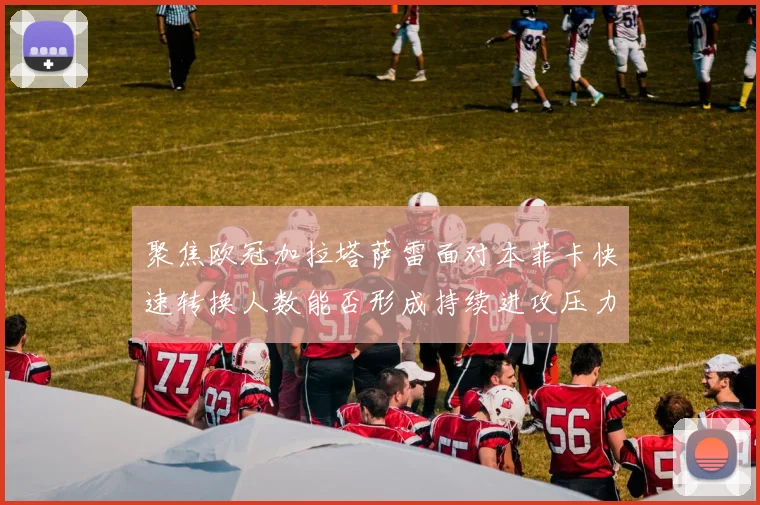 聚焦欧冠加拉塔萨雷面对本菲卡快速转换人数能否形成持续进攻压力