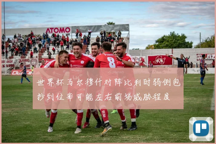 世界杯马尔穆什对阵比利时弱侧包抄到位率可能左右前场威胁程度