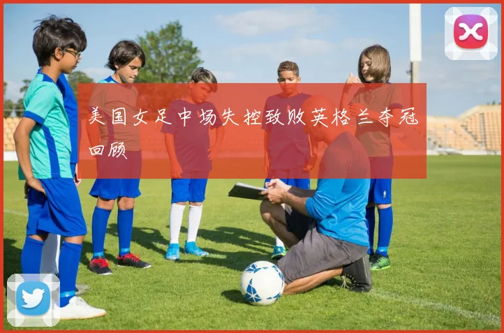 美国女足中场失控致败英格兰夺冠回顾