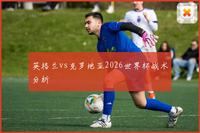 英格兰vs克罗地亚2026世界杯战术分析