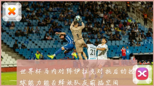 世界杯马内对阵伊拉克对抗后的控球能力能否释放队友前插空间