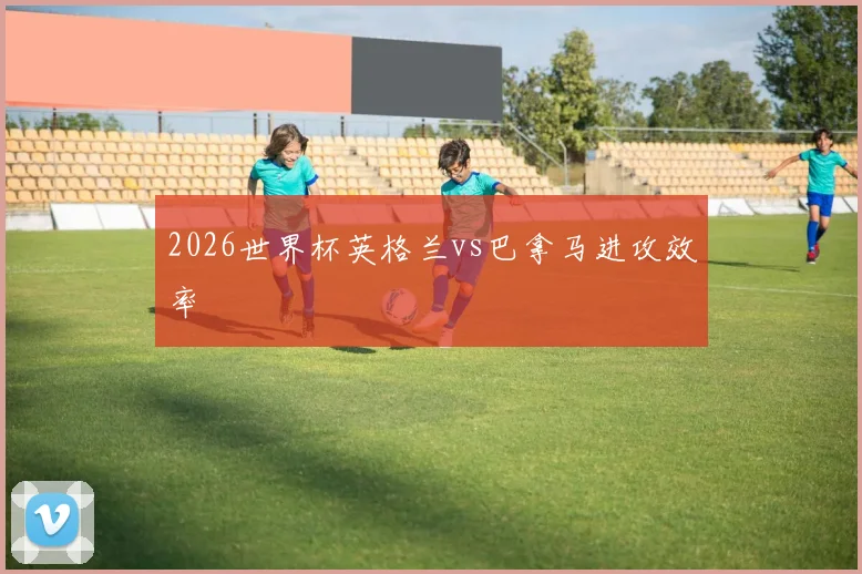 2026世界杯英格兰vs巴拿马进攻效率