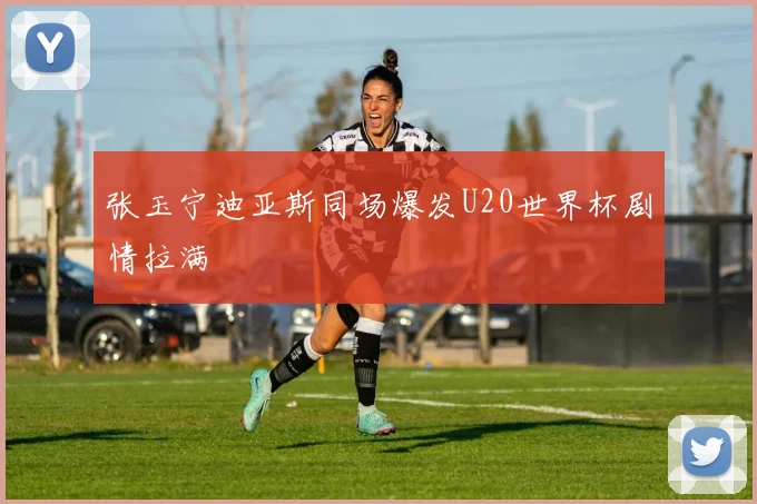 张玉宁迪亚斯同场爆发U20世界杯剧情拉满