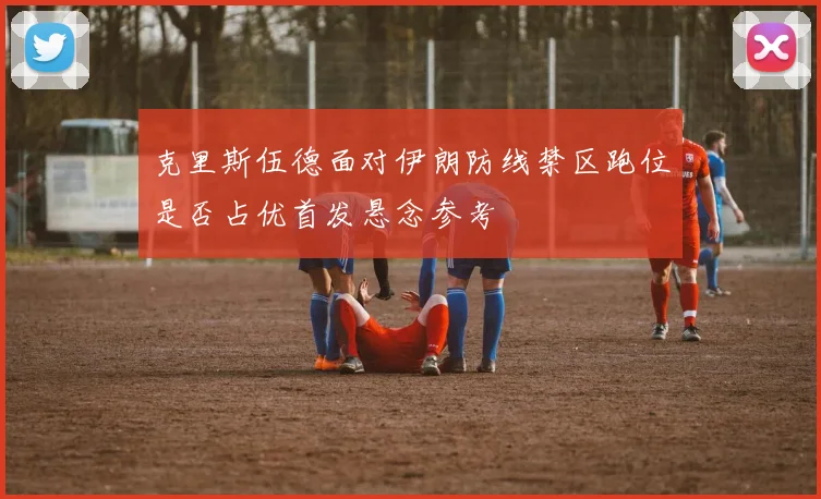 克里斯伍德面对伊朗防线禁区跑位是否占优首发悬念参考