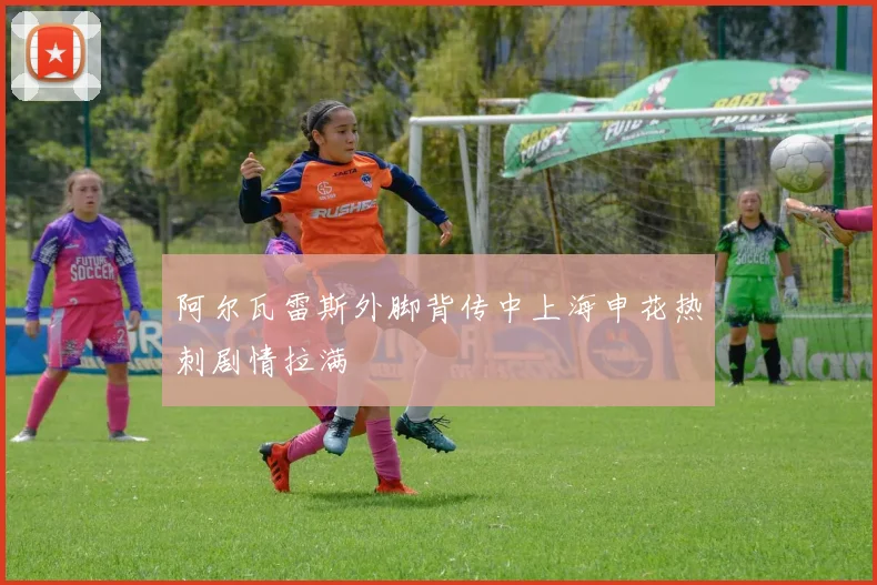 阿尔瓦雷斯外脚背传中上海申花热刺剧情拉满