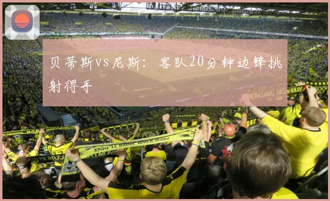 贝蒂斯vs尼斯：客队20分钟边锋挑射得手