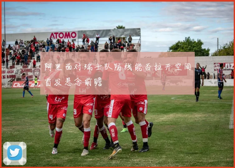 阿里面对瑞士队防线能否拉开空间首发悬念前瞻