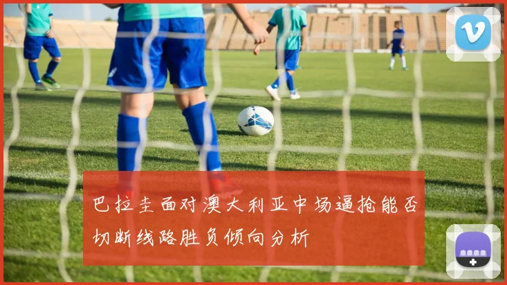 巴拉圭面对澳大利亚中场逼抢能否切断线路胜负倾向分析