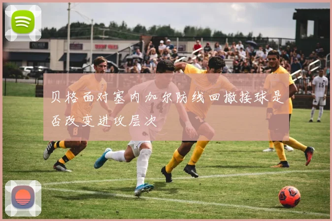 贝格面对塞内加尔防线回撤接球是否改变进攻层次