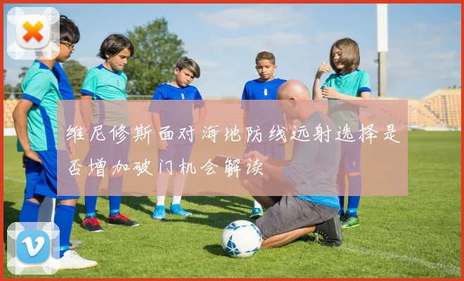 维尼修斯面对海地防线远射选择是否增加破门机会解读
