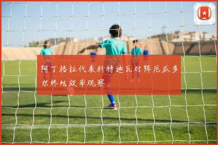 阿丁格拉代表科特迪瓦对阵厄瓜多尔终结效率观察