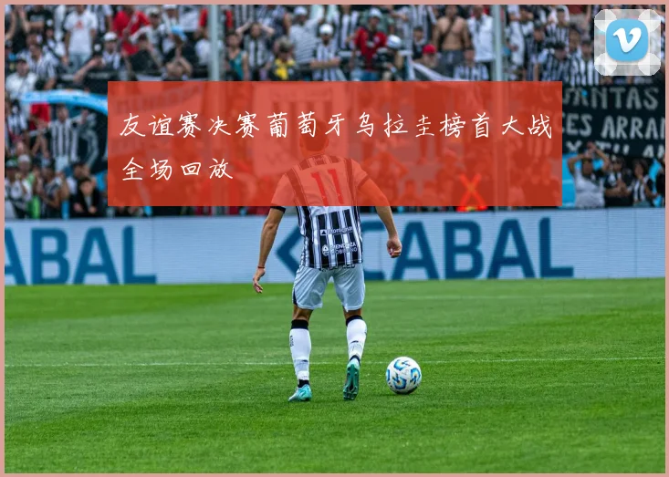 友谊赛决赛葡萄牙乌拉圭榜首大战全场回放
