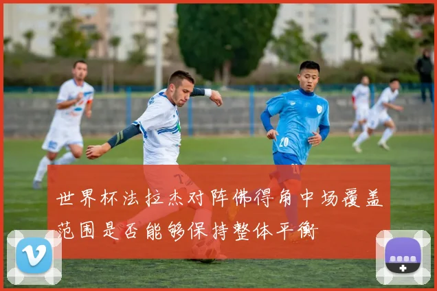 世界杯法拉杰对阵佛得角中场覆盖范围是否能够保持整体平衡