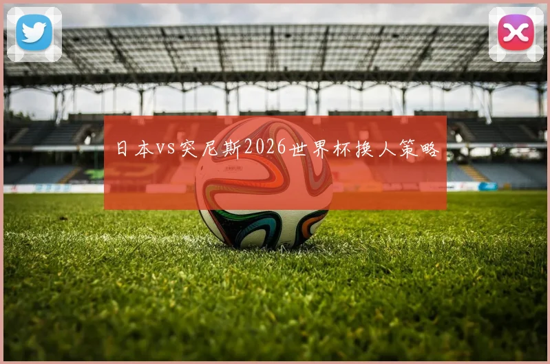 日本vs突尼斯2026世界杯换人策略