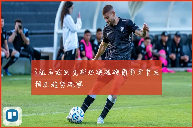 K组乌兹别克斯坦硬碰硬葡萄牙首发预测趋势观察