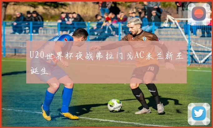 U20世界杯夜战弗拉门戈AC米兰新王诞生