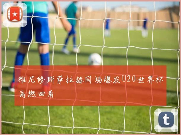 维尼修斯萨拉赫同场爆发U20世界杯高燃回看