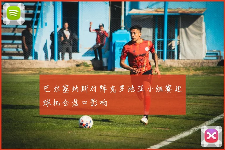 巴尔塞纳斯对阵克罗地亚小组赛进球机会盘口影响
