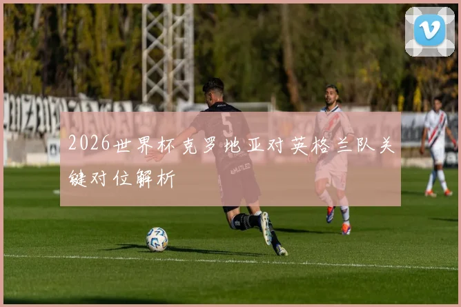 2026世界杯克罗地亚对英格兰队关键对位解析