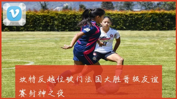 坎特反越位破门法国大胜晋级友谊赛封神之夜