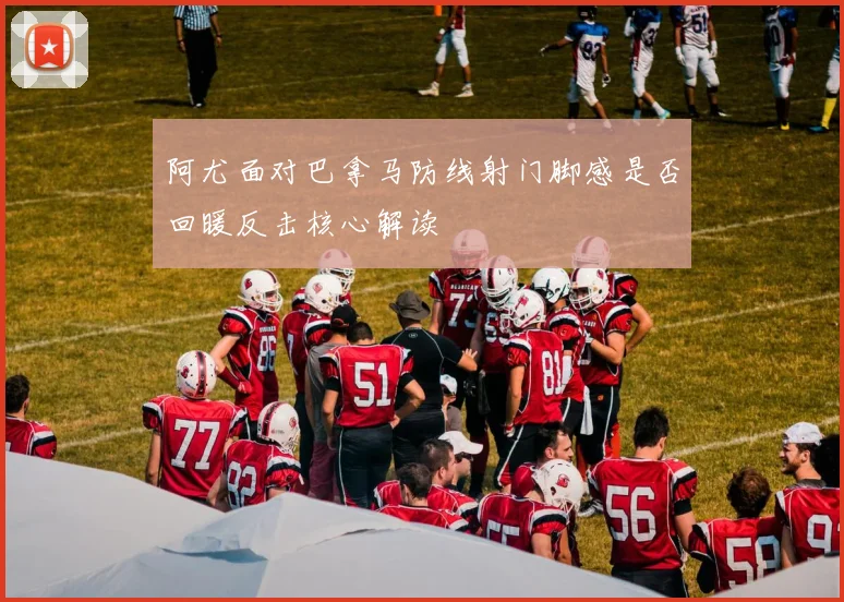 阿尤面对巴拿马防线射门脚感是否回暖反击核心解读