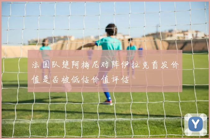 法国队楚阿梅尼对阵伊拉克首发价值是否被低估价值评估