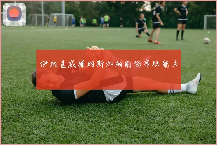 伊纳基威廉姆斯加纳前场串联能力