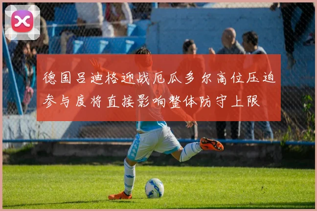 德国吕迪格迎战厄瓜多尔高位压迫参与度将直接影响整体防守上限