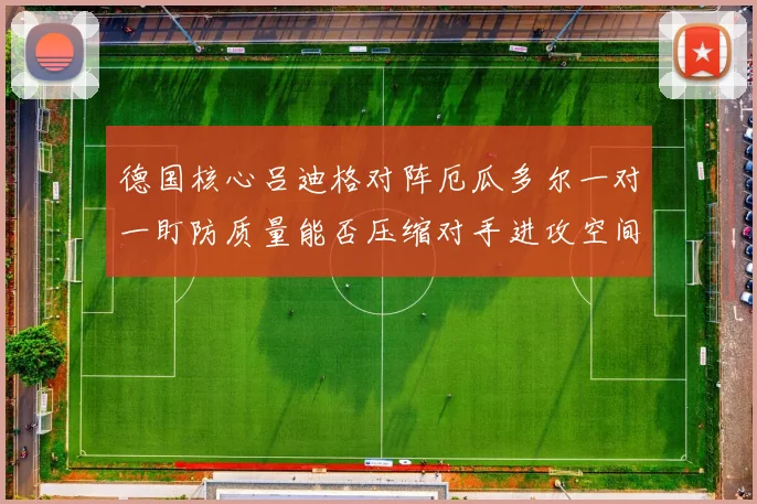 德国核心吕迪格对阵厄瓜多尔一对一盯防质量能否压缩对手进攻空间