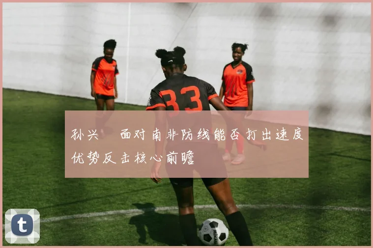 孙兴慜面对南非防线能否打出速度优势反击核心前瞻