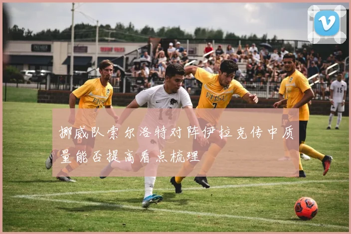 挪威队索尔洛特对阵伊拉克传中质量能否提高看点梳理