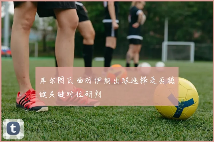 库尔图瓦面对伊朗出球选择是否稳健关键对位研判