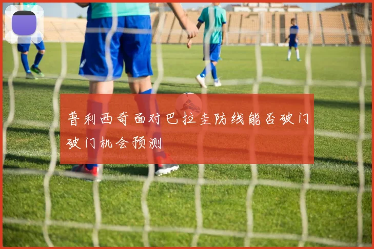 普利西奇面对巴拉圭防线能否破门破门机会预测