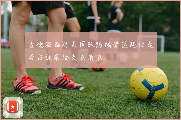 古德温面对美国队防线禁区跑位是否占优前场支点看点
