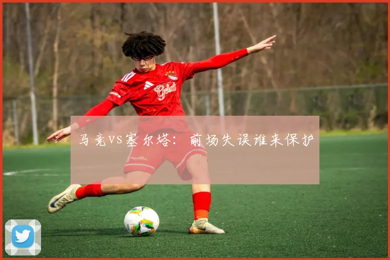 马竞vs塞尔塔：前场失误谁来保护