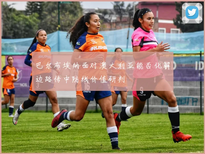 巴尔布埃纳面对澳大利亚能否化解边路传中防线价值研判