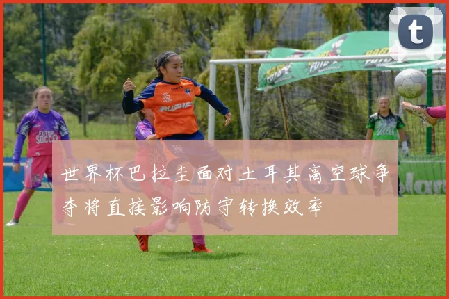 世界杯巴拉圭面对土耳其高空球争夺将直接影响防守转换效率